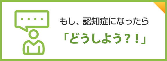 もし、認知症になったら「どうしよう？！」